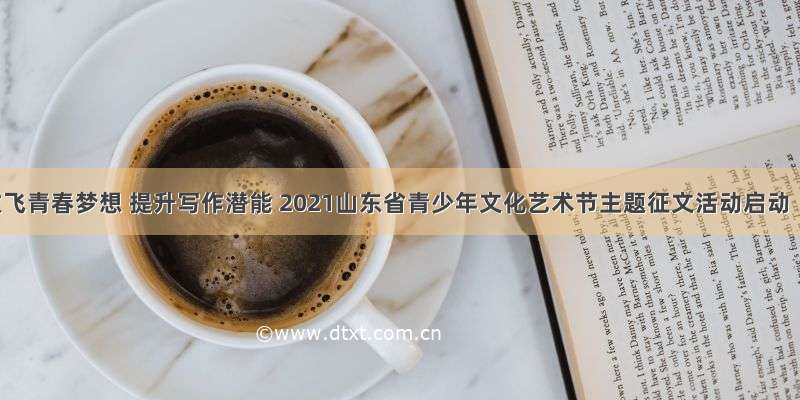 放飞青春梦想 提升写作潜能 2021山东省青少年文化艺术节主题征文活动启动