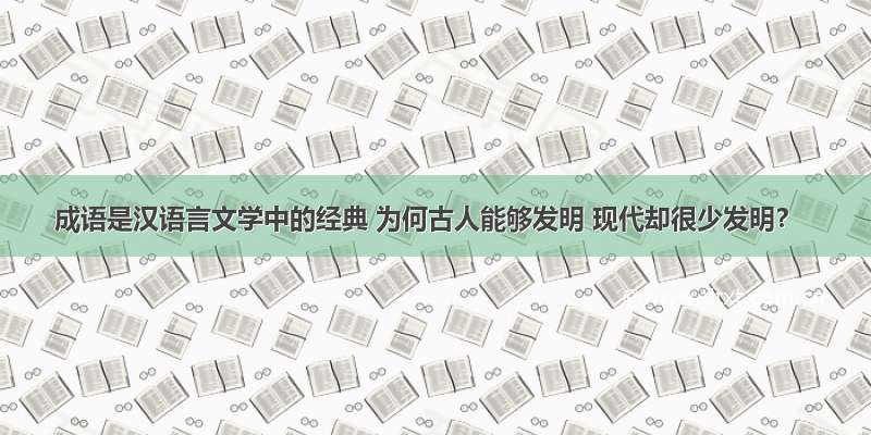 成语是汉语言文学中的经典 为何古人能够发明 现代却很少发明？