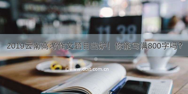 2019云南高考作文题目出炉！你能写满800字吗？