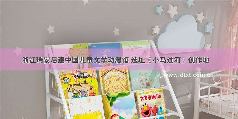 浙江瑞安启建中国儿童文学动漫馆 选址《小马过河》创作地