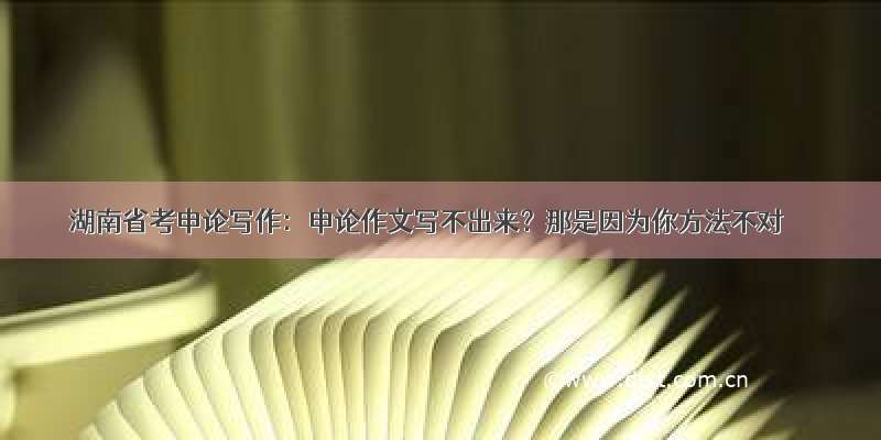 湖南省考申论写作：申论作文写不出来？那是因为你方法不对