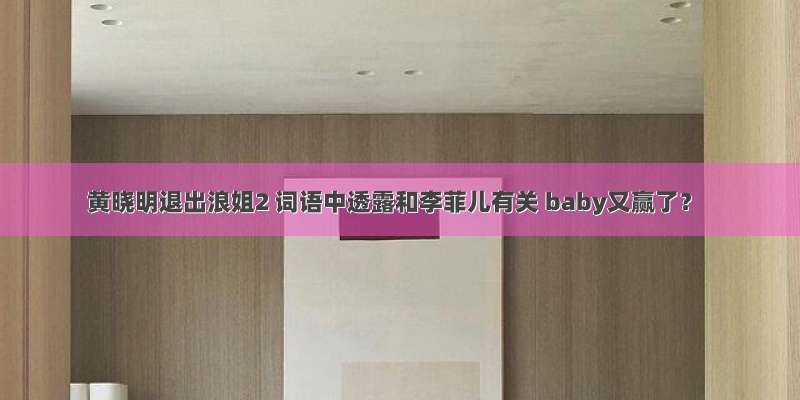 黄晓明退出浪姐2 词语中透露和李菲儿有关 baby又赢了？