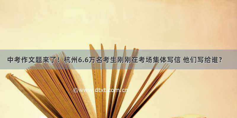 中考作文题来了！杭州6.6万名考生刚刚在考场集体写信 他们写给谁？