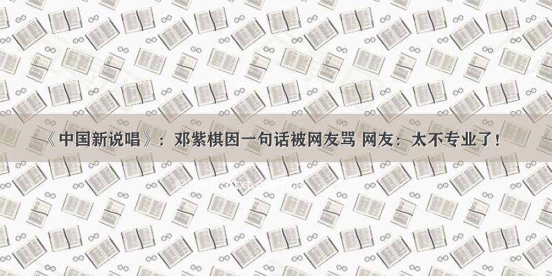 《中国新说唱》：邓紫棋因一句话被网友骂 网友：太不专业了！