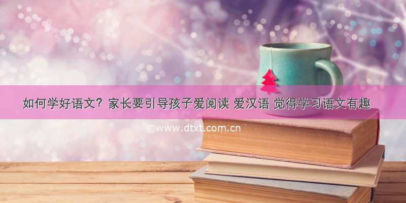 如何学好语文？家长要引导孩子爱阅读 爱汉语 觉得学习语文有趣