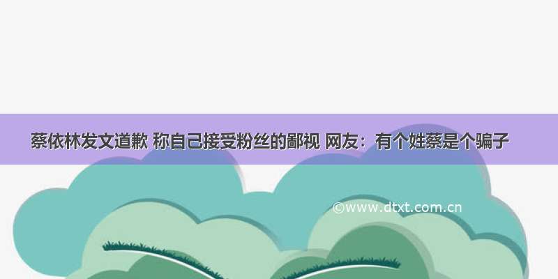 蔡依林发文道歉 称自己接受粉丝的鄙视 网友：有个姓蔡是个骗子
