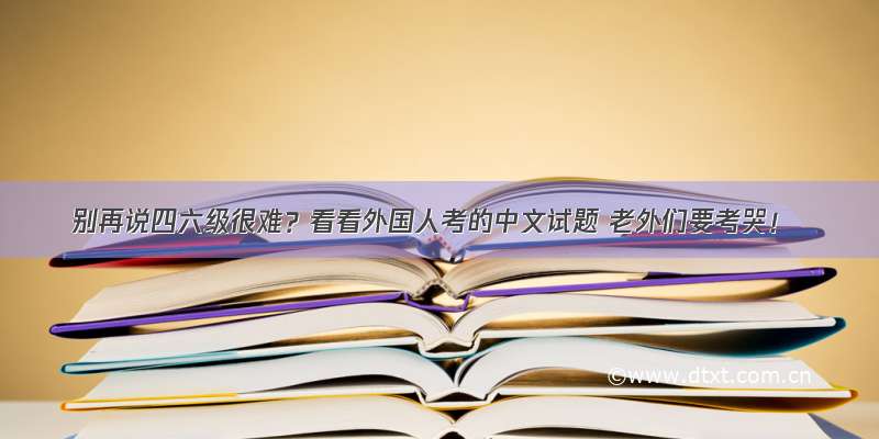 别再说四六级很难？看看外国人考的中文试题 老外们要考哭！