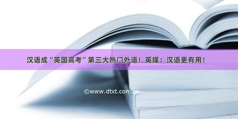 汉语成“英国高考”第三大热门外语！英媒：汉语更有用！