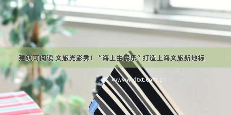 建筑可阅读 文旅光影秀！“海上生民乐”打造上海文旅新地标