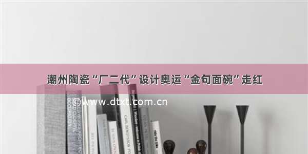 潮州陶瓷“厂二代”设计奥运“金句面碗”走红