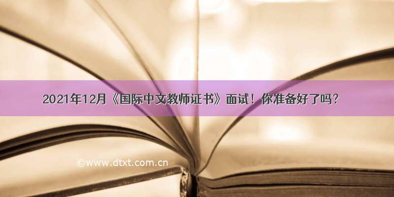 2021年12月《国际中文教师证书》面试！你准备好了吗？