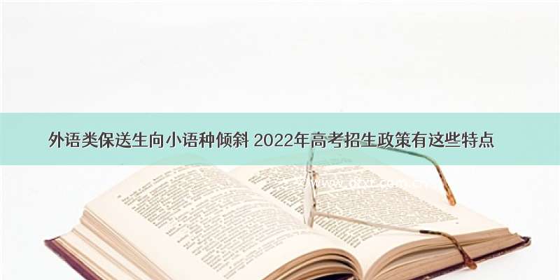 外语类保送生向小语种倾斜 2022年高考招生政策有这些特点