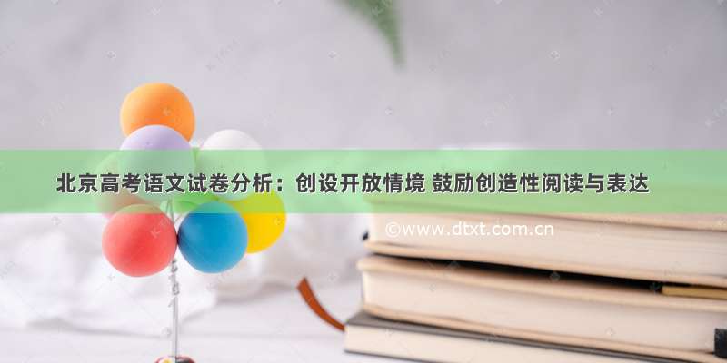 北京高考语文试卷分析：创设开放情境 鼓励创造性阅读与表达