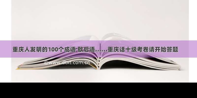 重庆人发明的100个成语 歇后语……重庆话十级考卷请开始答题