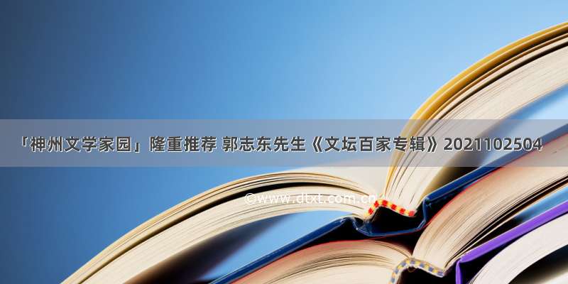 「神州文学家园」隆重推荐 郭志东先生《文坛百家专辑》2021102504