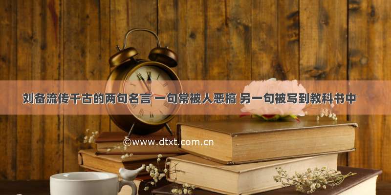 刘备流传千古的两句名言 一句常被人恶搞 另一句被写到教科书中