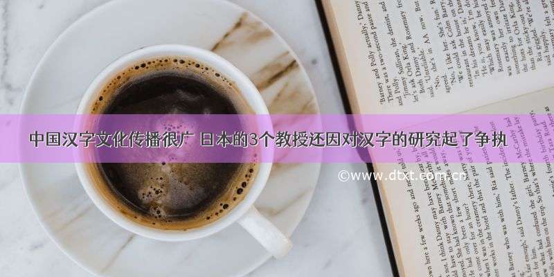 中国汉字文化传播很广 日本的3个教授还因对汉字的研究起了争执