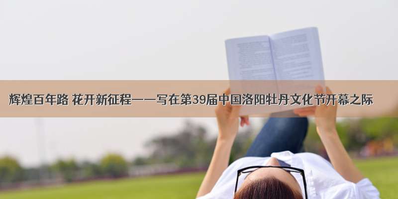 辉煌百年路 花开新征程——写在第39届中国洛阳牡丹文化节开幕之际