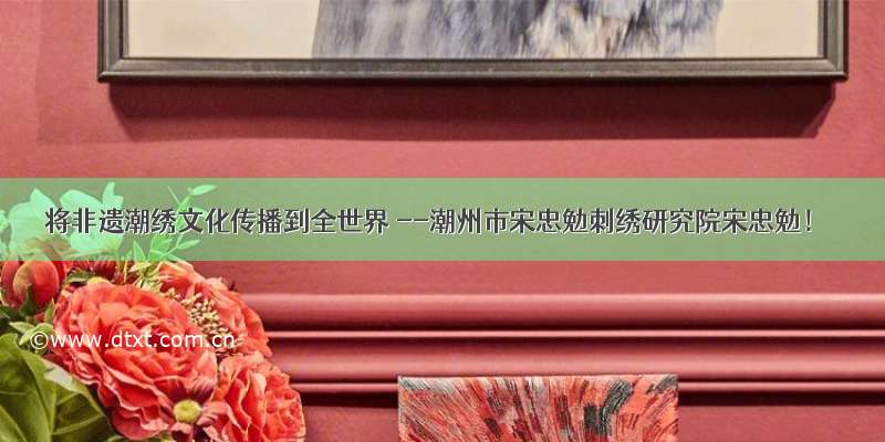 将非遗潮绣文化传播到全世界 --潮州市宋忠勉刺绣研究院宋忠勉！