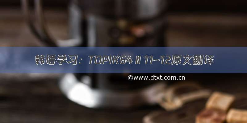 韩语学习：TOPIK64Ⅱ11~12原文翻译