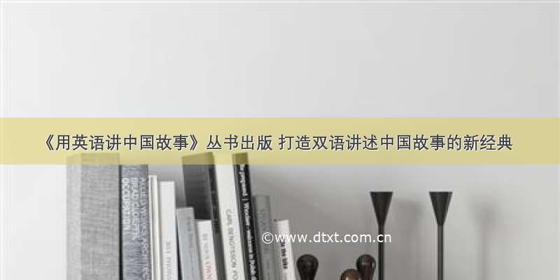 《用英语讲中国故事》丛书出版 打造双语讲述中国故事的新经典