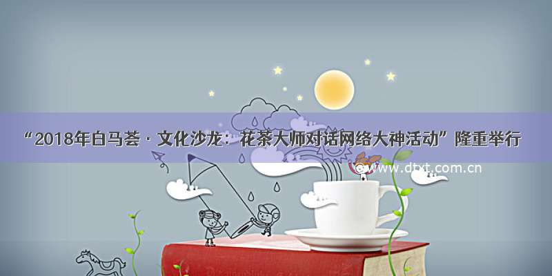 “2018年白马荟·文化沙龙：花茶大师对话网络大神活动”隆重举行