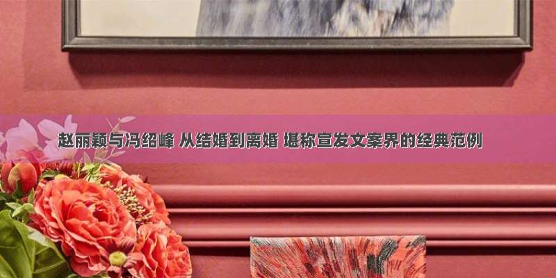赵丽颖与冯绍峰 从结婚到离婚 堪称宣发文案界的经典范例