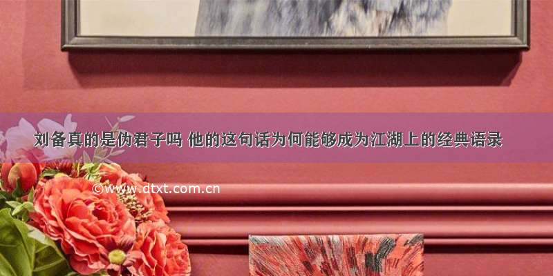 刘备真的是伪君子吗 他的这句话为何能够成为江湖上的经典语录
