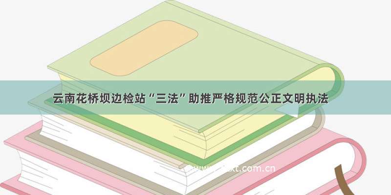 云南花桥坝边检站“三法”助推严格规范公正文明执法