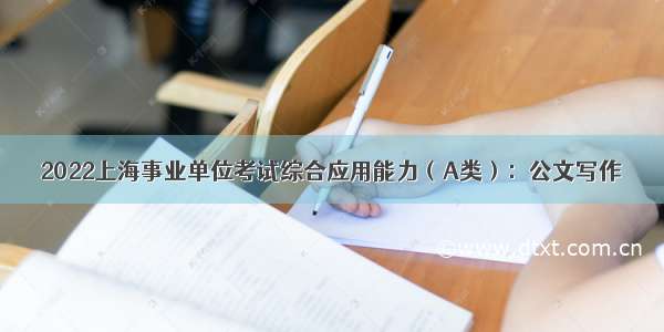 2022上海事业单位考试综合应用能力（A类）：公文写作