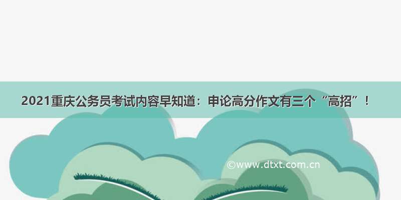 2021重庆公务员考试内容早知道：申论高分作文有三个“高招”！