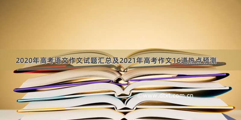 2020年高考语文作文试题汇总及2021年高考作文16道热点预测