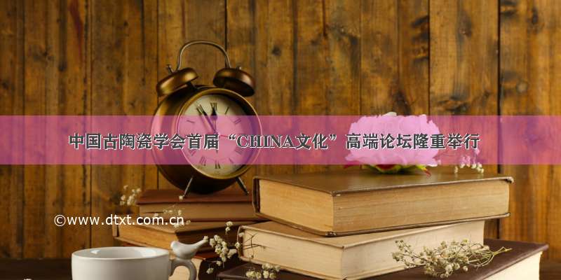 中国古陶瓷学会首届“CHINA文化”高端论坛隆重举行