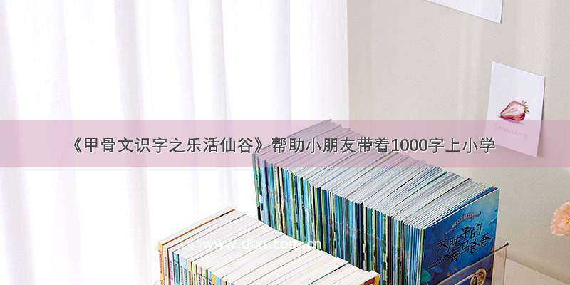 《甲骨文识字之乐活仙谷》帮助小朋友带着1000字上小学