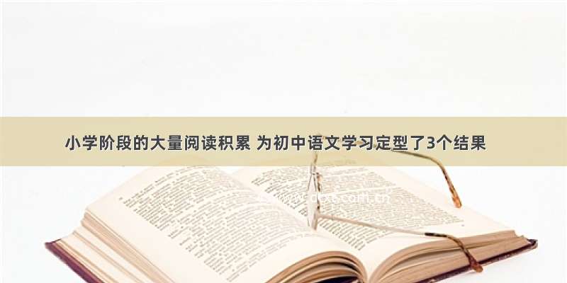 小学阶段的大量阅读积累 为初中语文学习定型了3个结果