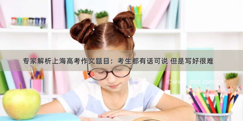 专家解析上海高考作文题目：考生都有话可说 但是写好很难