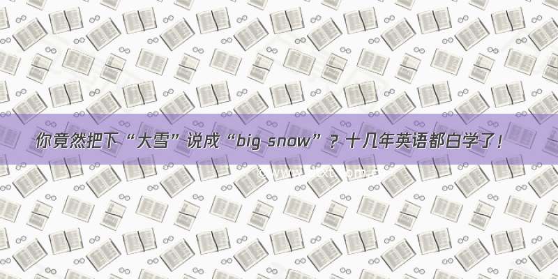 你竟然把下“大雪”说成“big snow”？十几年英语都白学了！