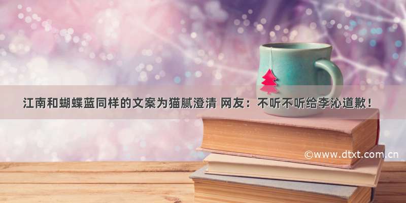 江南和蝴蝶蓝同样的文案为猫腻澄清 网友：不听不听给李沁道歉！