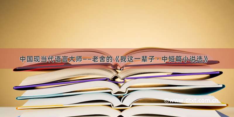中国现当代语言大师——老舍的《我这一辈子 · 中短篇小说选》
