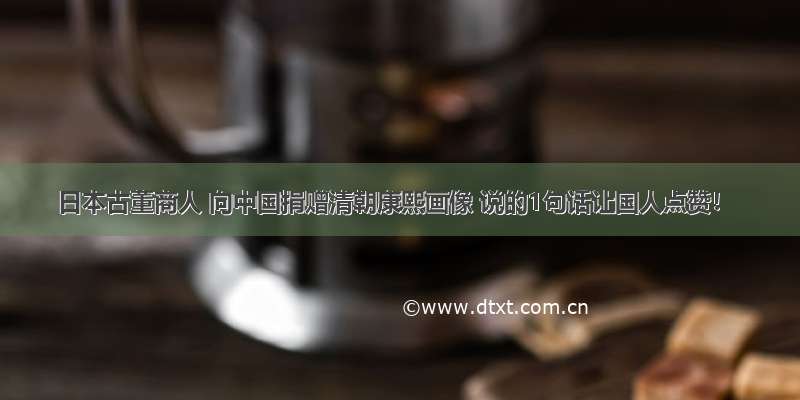 日本古董商人 向中国捐赠清朝康熙画像 说的1句话让国人点赞！