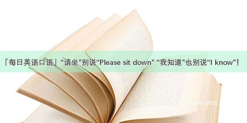 「每日英语口语」“请坐”别说“Please sit down” “我知道”也别说“I know”！