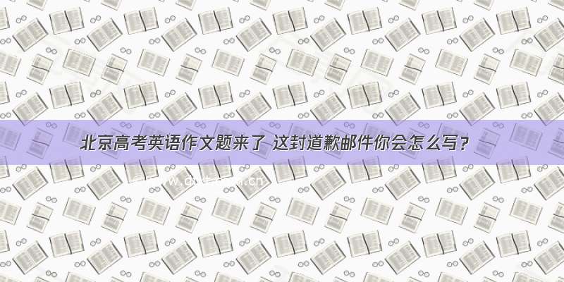 北京高考英语作文题来了 这封道歉邮件你会怎么写？