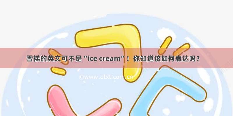 雪糕的英文可不是“ice cream”！你知道该如何表达吗？