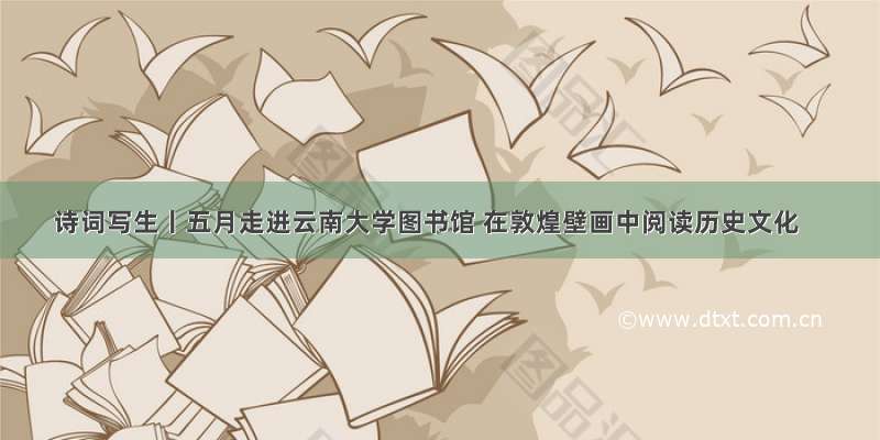 诗词写生丨五月走进云南大学图书馆 在敦煌壁画中阅读历史文化