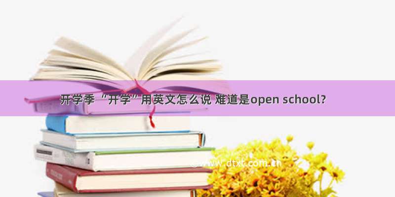 开学季 “开学”用英文怎么说 难道是open school？