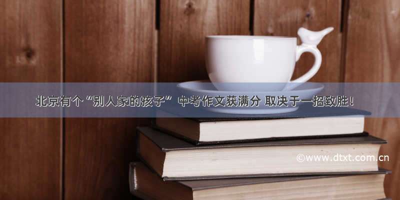 北京有个“别人家的孩子” 中考作文获满分 取决于一招致胜！