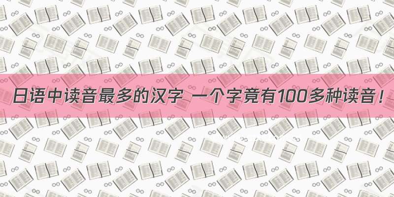 日语中读音最多的汉字 一个字竟有100多种读音！
