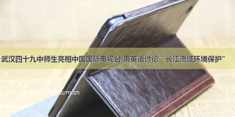 武汉四十九中师生亮相中国国际电视台 用英语讨论“长江流域环境保护”