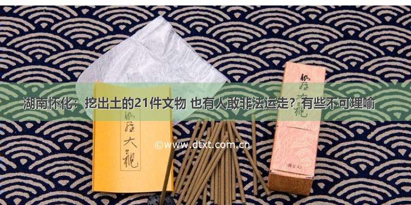 湖南怀化：挖出土的21件文物 也有人敢非法运走？有些不可理喻