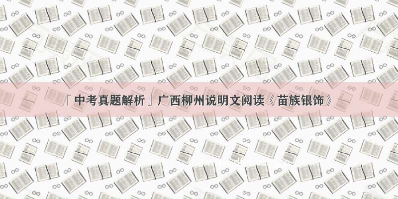 「中考真题解析」广西柳州说明文阅读《苗族银饰》